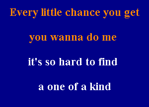 Every little chance you get
you wanna do me
it's so hard to find

a one of a kind