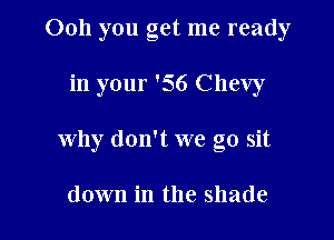 Ooh you get me ready

in your '56 Chevy

why don't we go sit

down in the shade
