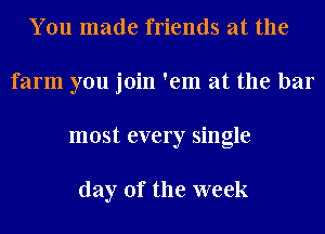 You made friends at the
farm you join 'em at the bar
most every single

day of the week