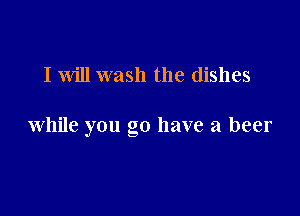 I will wash the dishes

while you go have a beer