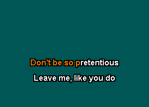 Don't be so pretentious

Leave me, like you do