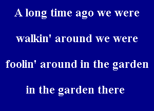 A long time ago we were
walkin' around we were
foolin' around in the garden

in the garden there
