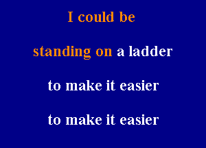 I could be

standing on a ladder

to make it easier

to make it easier