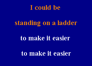 I could be

standing on a ladder

to make it easier

to make it easier