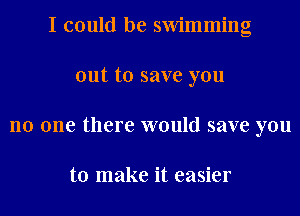 I could be swimming
out to save you
no one there would save you

to make it easier