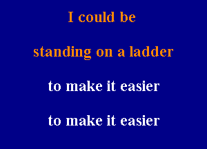 I could be

standing on a ladder

to make it easier

to make it easier
