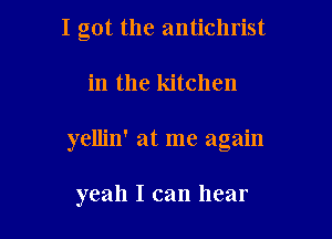 I got the antichrist

in the kitchen

yellin' at me again

yeah I can hear