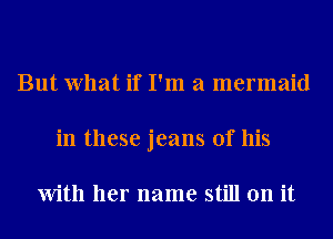 But What if I'm a mermaid
in these jeans of his

With her name still on it