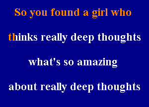 So you found a girl who
thinks really deep thoughts
What's so amazing

about really deep thoughts