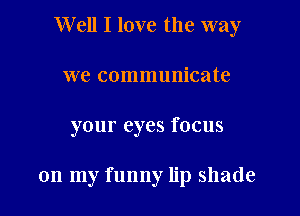 Well I love the way

we communicate
your eyes focus

on my funny lip shade