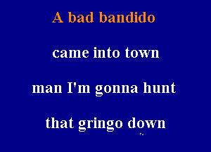 A bad bandido
came into town

man I'm gonna hunt

that gringo down
