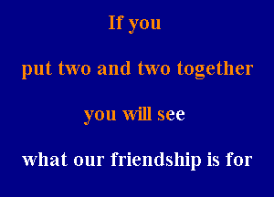 If you

put two and two together

you will see

what our f riendship is for