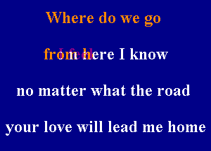 W here do we go
from here I know
no matter What the road

your love Will lead me home