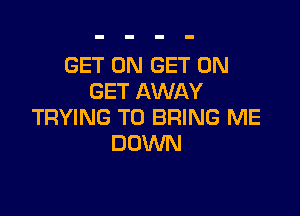GET ON GET ON
GET AWAY

TRYING TO BRING ME
DOWN