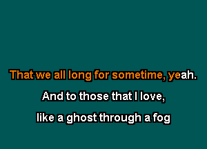 That we all long for sometime, yeah.

And to those that I love,

like a ghost through a fog