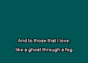 And to those that I love,

like a ghost through a fog