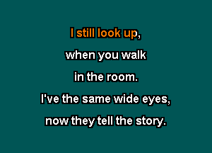 lstill look up,
when you walk

in the room.

I've the same wide eyes,

now they tell the story.