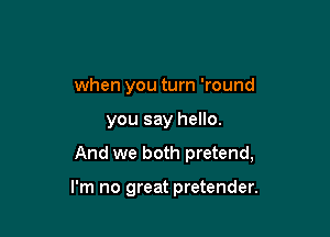 when you turn 'round

you say hello.

And we both pretend,

I'm no great pretender.