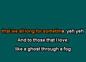 that we all long for sometime. yeh yeh

And to those that I love,

like a ghost through a fog