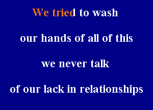 We tried to wash
our hands of all of this
we never talk

of our lack in relationships