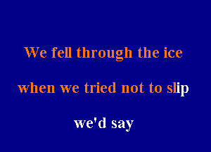 We fell through the ice

when we tried not to slip

we'd say