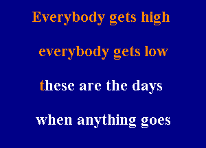 Everybody gets high
everybody gets low

these are the days

when anything goes I