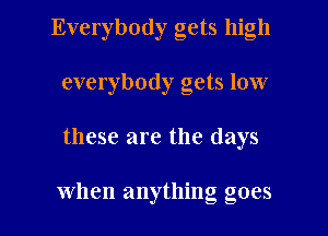 Everybody gets high
everybody gets low

these are the days

when anything goes I