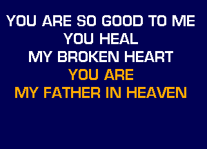 YOU ARE SO GOOD TO ME
YOU HEAL
MY BROKEN HEART
YOU ARE
MY FATHER IN HEAVEN