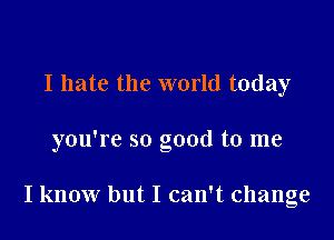 I hate the world today

you're so good to me

I know but I can't change