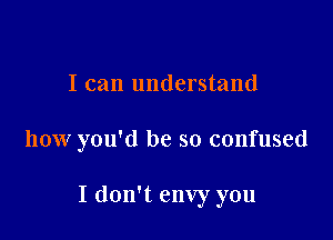 I can understand

how you'd be so confused

I don't envy you