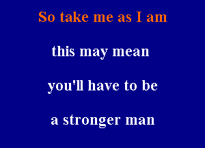 So take me as I am

this may mean

you'll have to be

a stronger man