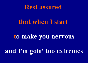 Rest assured
that When I start
to make you nervous

and I'm goin' too extremes