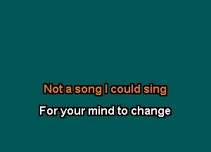 Not a song I could sing

For your mind to change