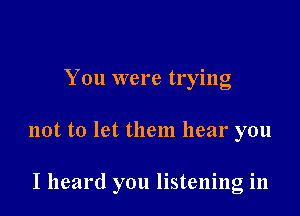 You were trylng

not to let them hear you

I heard you listening in
