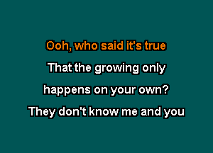 Ooh, who said it's true
That the growing only

happens on your own?

They don't know me and you