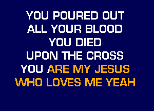 YOU PUURED OUT
ALL YOUR BLOOD
YOU DIED
UPON THE CROSS
YOU ARE MY JESUS
WHO LOVES ME YEAH