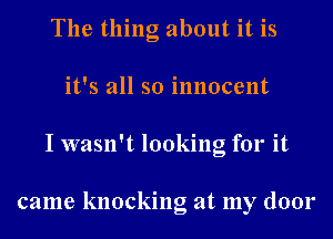 The thing about it is
it's all so innocent
I wasn't looking for it

came knocking at my door