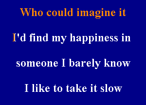 Who could imagine it
I'd find my happiness in
someone I barely know

I like to take it slow