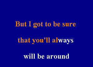 But I got to be sure

that you'll always

Will be around