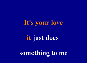 It's your love

it just does

something to me