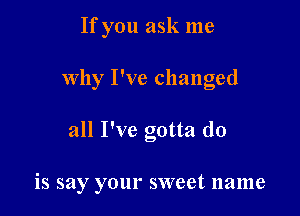 If you ask me

why I've changed

all I've gotta do

is say your sweet name