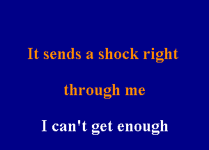 It sends a shock right

through me

I can't get enough