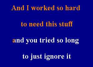 And I worked so hard

to need this stuff

and you tried so long

to just ignore it