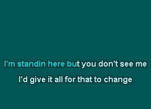 I'm standin here but you don't see me

I'd give it all for that to change