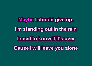 Maybe I should give up.
I'm standing out in the rain

I need to know if it's over

Cause I will leave you alone