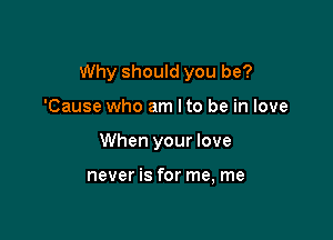 Why should you be?

'Cause who am Ito be in love
When your love

never is for me, me
