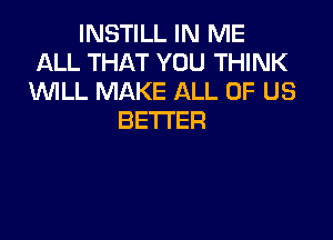 INSTILL IN ME
ALL THAT YOU THINK
WLL MAKE ALL OF US

BETTER