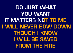 DO JUST INHAT
YOU WANT
IT MATTERS NOT TO ME
I INILL NEVER BOW DOWN
THOUGH I KNOW
I INILL BE SAVED
FROM THE FIRE