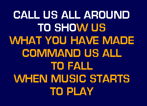 CALL US ALL AROUND
TO SHOW US
WHAT YOU HAVE MADE
COMMAND US ALL
T0 FALL
WHEN MUSIC STARTS
TO PLAY