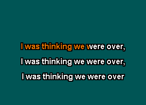 I was thinking we were over,

I was thinking we were over,

I was thinking we were over